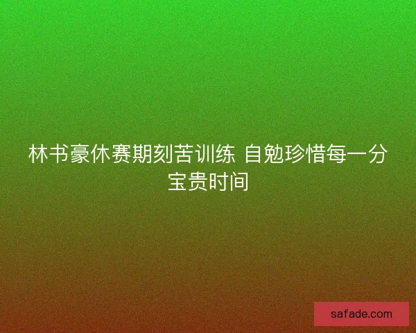 林书豪休赛期刻苦训练 自勉珍惜每一分宝贵时间 林书豪休赛期刻苦训练 自勉珍惜每一分宝贵时间