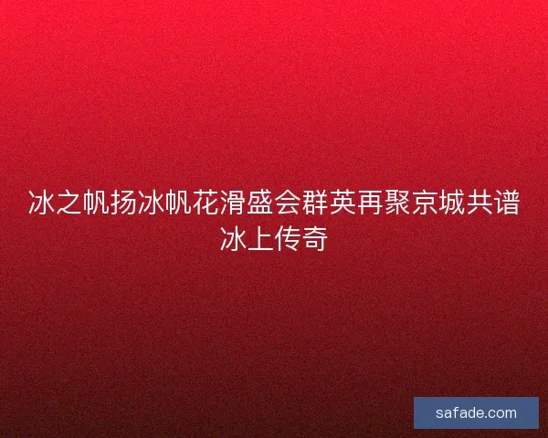 冰之帆扬冰帆花滑盛会群英再聚京城共谱冰上传奇 冰之帆扬冰帆花滑盛会群英再聚京城共谱冰上传奇