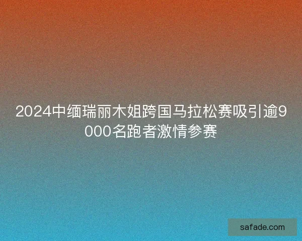 2024中缅瑞丽木姐跨国马拉松赛吸引逾9000名跑者激情参赛