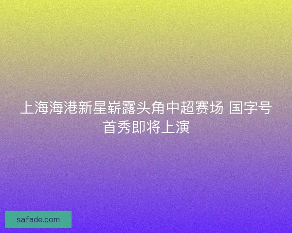 上海海港新星崭露头角中超赛场 国字号首秀即将上演 上海海港新星崭露头角中超赛场 国字号首秀即将上演