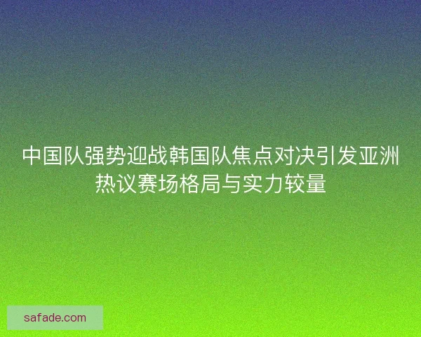 中国队强势迎战韩国队焦点对决引发亚洲热议赛场格局与实力较量 中国队强势迎战韩国队焦点对决引发亚洲热议赛场格局与实力较量