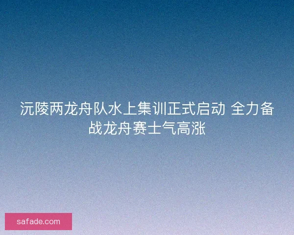 沅陵两龙舟队水上集训正式启动 全力备战龙舟赛士气高涨